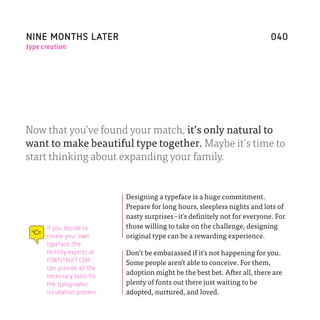 NINE MONTHS LATER                                                             040
type creation




Now that you’ve found your match, it’s only natural to
want to make beautiful type together. Maybe it’s time to
start thinking about expanding your family.


                             Designing a typeface is a huge commitment.
                             Prepare for long hours, sleepless nights and lots of
                             nasty surprises –it ̓s definitely not for everyone. For
      If you decide to       those willing to take on the challenge, designing
      create your own        original type can be a rewarding experience.
      typeface, the
      fertility experts at   Don’t be embarassed if it ̓s not happening for you.
      FONTSTRUCT.COM
                             Some people aren ̓t able to conceive. For them,
      can provide all the
      necessary tools for
                             adoption might be the best bet. After all, there are
      the typographic        plenty of fonts out there just waiting to be
      incubation process.    adopted, nurtured, and loved.
 
