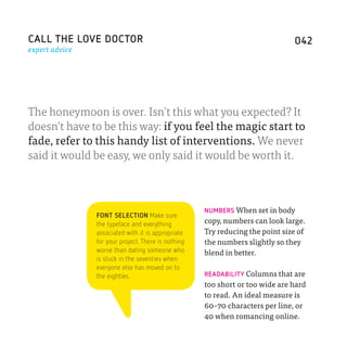 CALL THE LOVE DOCTOR                                                           042
expert advice




The honeymoon is over­. Isn’t this what you expected? It
doesn’t have to be this way: if you feel the magic start to
fade, refer to this handy list of interventions. We never
said it would be easy, we only said it would be worth it.



                                                     NUMBERS When set in body
                FONT SELECTION Make sure
                the typeface and everything          copy, numbers can look large.
                associated with it is appropriate    Try reducing the point size of
                for your project. There is nothing   the numbers slightly so they
                worse than dating someone who        blend in better.
                is stuck in the seventies when
                everyone else has moved on to
                the eighties.                        READABILITY Columns that are
                                                     too short or too wide are hard
                                                     to read. An ideal measure is
                                                     60–70 characters per line, or
                                                     40 when romancing online.
 