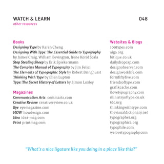WATCH & LEARN                                                             048
other resources




Books                                                    Websites & Blogs
Designing Type by Karen Cheng                            100types.com
Designing With Type: The Essential Guide to Typography   aiga.org
by James Craig, William Bevington, Irene Korol Scala     bitique.co.uk
Stop Stealing Sheep by Erik Spiekermann                  dailydropcap.com
The Complete Manual of Typography by Jim Felici          designobserver.com
The Elements of Typographic Style by Robert Bringhurst   designworklife.com
Thinking With Type by Ellen Lupton                       formfiftyfive.com
Type: The Secret History of Letters by Simon Loxley      friendsoftype.com
                                                         grafikcache.com
Magazines                                                ilovetypography.com
Communication Arts commarts.com                          ministryoftype.co.uk
Creative Review creativereview.co.uk                     tdc.org
Eye eyemagazine.com                                      thinkingwithtype.com
HOW howdesign.com                                        thevisualdictionary.net
Idea idea-mag.com                                        typographer.org
Print printmag.com                                       typographica.org
                                                         typophile.com
                                                         welovetypography.com



        “What’s a nice ligature like you doing in a place like this?”
 