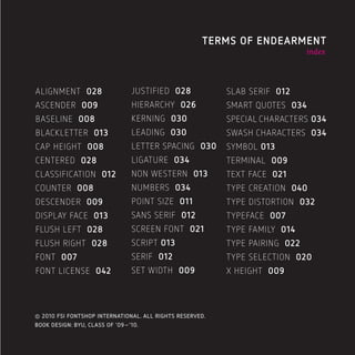 049                                                  TERMS OF ENDEARMENT
                                                                             index




ALIGNMENT 028                  JUSTIFIED 028              SLAB SERIF 012
ASCENDER 009                   HIERARCHY 026              SMART QUOTES 034
BASELINE 008                   KERNING 030                SPECIAL CHARACTERS 034
BLACKLETTER 013                LEADING 030                SWASH CHARACTERS 034
CAP HEIGHT 008                 LETTER SPACING 030         SYMBOL 013
CENTERED 028                   LIGATURE 034               TERMINAL 009
CLASSIFICATION 012             NON WESTERN 013            TEXT FACE 021
COUNTER 008                    NUMBERS 034                TYPE CREATION 040
DESCENDER 009                  POINT SIZE 011             TYPE DISTORTION 032
DISPLAY FACE 013               SANS SERIF 012             TYPEFACE 007
FLUSH LEFT 028                 SCREEN FONT 021            TYPE FAMILY 014
FLUSH RIGHT 028                SCRIPT 013                 TYPE PAIRING 022
FONT 007                       SERIF 012                  TYPE SELECTION 020
FONT LICENSE 042               SET WIDTH 009              X HEIGHT 009




© 2010 FSI FONTSHOP INTERNATIONAL. ALL RIGHTS RESERVED.
BOOK DESIGN: BYU, CLASS OF ‘09–’10.
 