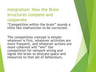 Integration: How the Brain
structures compete and
cooperate
“Competition within the brain” sounds a
little like malfunction to be corrected.
The competition concept is simple:
whatever is first, whatever activities are
more frequent, and whatever actions are
more coherent will “win” the
competition for network wiring and
signal the brain to allocate space and
resources to that set of behaviours.
 