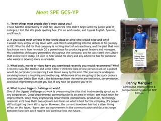 Meet SPE GCS-YP
1. Three things most people don’t know about you?
I have had the opportunity to visit 40+ countries (this didn’t begin until my junior year of
college), I lost the 4th grade spelling bee, I’m an avid reader, and I speak English, Spanish,
and French.
2. If you could meet anyone in the world dead or alive who would it be and why?
I would really enjoy sitting down with Jack Welch and getting into the details of his journey
at GE. What he did for that company is nothing short of extraordinary, and the part that most
fascinates me is how he made GE a powerhouse for producing great leaders and managers.
His leadership philosophy permeated throughout the company, and he cultivated the culture
that exists there today. I’d love to hear about his story and any advice he has for someone
who wants to develop more as a leader.
3. What book, movie or video have you seen/read recently you would recommend? Why?
I recently saw The Martian and while I didn’t think the idea of one person stuck on a planet
would be particularly interesting I was blown away by the end. The journey he undergoes
surviving in Mars is inspiring and motivating. While none of us are going to be stuck on Mars
anytime soon (Hello Elon Musk), the takeaways from the movie are resilience, perseverance,
and solid engineering can get you out of any hole (or planet) you’re in!
4. What is your biggest challenge at work?
One of the biggest challenges at work is overcoming the silos that inadvertently sprout up in
any corporation. Cross-departmental communication is an area in which I see much room for
improvement. Since many engineering departments (completions, production, technology,
reservoir, etc) have their own opinions and ideas on what is best for the company, it’s proven
difficult getting them all to agree. However, the current slowdown has had a silver lining
effect on this issue. I have seen an improvement in the communication and data exchange
between functions and I hope it will continue into the future.
Danny Marquez
Continuous Improvement &
Completions Engineer at BHP
Billiton
 