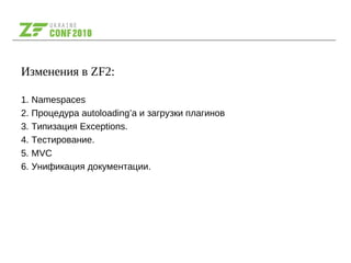 Изменения в ZF2:
1. Namespaces
2. Процедура autoloading’а и загрузки плагинов
3. Типизация Exceptions.
4. Тестирование.
5. MVC
6. Унификация документации.
 
