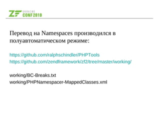 Перевод на Namespaces производился в
полуавтоматическом режиме:
https://github.com/ralphschindler/PHPTools
https://github.com/zendframework/zf2/tree/master/working/
working/BC-Breaks.txt
working/PHPNamespacer-MappedClasses.xml
 