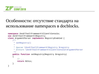 Особенности: отсутствие стандарта на
использование namespaces в docblocks.
namespace ZendToolFrameworkClientConsole;
use ZendToolFrameworkRegistry;
class ArgumentParser implements RegistryEnabled {
/**
* setRegistry()
*
* @param ZendToolFrameworkRegistry $registry
* @return ZendToolFrameworkClientConsoleArgumentParser
*/
public function setRegistry(Registry $registry)
{
// ...
return $this;
}
}
 