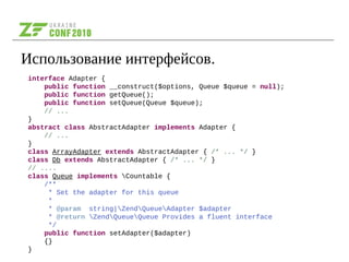Использование интерфейсов.
interface Adapter {
public function __construct($options, Queue $queue = null);
public function getQueue();
public function setQueue(Queue $queue);
// ...
}
abstract class AbstractAdapter implements Adapter {
// ...
}
class ArrayAdapter extends AbstractAdapter { /* ... */ }
class Db extends AbstractAdapter { /* ... */ }
// ....
class Queue implements Countable {
/**
* Set the adapter for this queue
*
* @param string|ZendQueueAdapter $adapter
* @return ZendQueueQueue Provides a fluent interface
*/
public function setAdapter($adapter)
{}
}
 