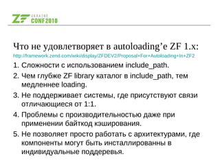 Что не удовлетворяет в autoloading’е ZF 1.x:
http://framework.zend.com/wiki/display/ZFDEV2/Proposal+For+Autoloading+In+ZF2
1. Сложности с использованием include_path.
2. Чем глубже ZF library каталог в include_path, тем
медленнее loading.
3. Не поддерживает системы, где присутствуют связи
отличающиеся от 1:1.
4. Проблемы с производительностью даже при
применении байткод кэширования.
5. Не позволяет просто работать с архитектурами, где
компоненты могут быть инсталлированны в
индивидуальные поддеревья.
 