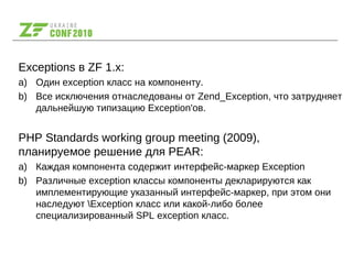 Exceptions в ZF 1.x:
a) Один exception класс на компоненту.
b) Все исключения отнаследованы от Zend_Exception, что затрудняет
дальнейшую типизацию Exception'ов.
PHP Standards working group meeting (2009),
планируемое решение для PEAR:
a) Каждая компонента содержит интерфейс-маркер Exception
b) Различные exception классы компоненты декларируются как
имплементирующие указанный интерфейс-маркер, при этом они
наследуют Exception класс или какой-либо более
специализированный SPL exception класс.
 