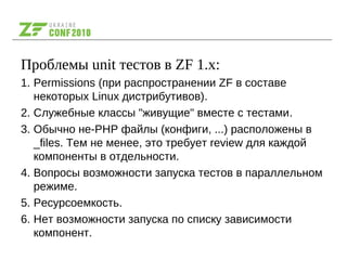 Проблемы unit тестов в ZF 1.x:
1. Permissions (при распространении ZF в составе
некоторых Linux дистрибутивов).
2. Служебные классы "живущие" вместе с тестами.
3. Обычно не-PHP файлы (конфиги, ...) расположены в
_files. Тем не менее, это требует review для каждой
компоненты в отдельности.
4. Вопросы возможности запуска тестов в параллельном
режиме.
5. Ресурсоемкость.
6. Нет возможности запуска по списку зависимости
компонент.
 