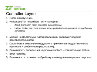 Controller Layer:
1. Сложно в изучении.
2. Используются некоторые "анти-паттерны":
– Zend_Controller_Front является синглетоном;
– Helper broker доступен только через protected члены класса => проблемы
с injecting.
…
1. Многие неотъемлемые части реализации вызывают падение
производительности.
2. Сложности с созданием модульного приложения (недостаточность
примеров + особенности реализации).
3. Возможность выполнения нескольких actions - сомнительная feature.
4. Error handling.
5. Возможность остановить обработку и немедленно передать response.
 