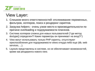 View Layer:
1. Слишком много ответственностей: отслеживание переменных,
фильтров, хелперов, поиск и рендеринг скриптов.
2. Загрузка helpers - очень узкое место в производительности по
причине overloading и подгружаемости плагинов.
3. Система хэлперов сложна для новых пользователей ("где метод
doctype() определен?! Какие параметры он принимает на вход?!")
4. View могут использовать только PHP скрипты, отсутствуют
приспособления для подгружаемости views откуда-либо еще (db, web
services, ...).
5. Layouts представлены в системе, но не обеспечивают возможностей,
кроме как рендеринга нового view.
 
