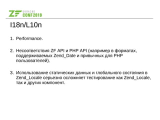 I18n/L10n
1. Performance.
2. Несоответствия ZF API и PHP API (например в форматах,
поддерживаемых Zend_Date и привычных для PHP
пользователей).
3. Использование статических данных и глобального состояния в
Zend_Locale серьезно осложняет тестирование как Zend_Locale,
так и других компонент.
 