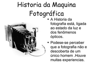 Historia da Maquina 
Fotográfica 
● A Historia da 
fotografia está, ligada 
ao estado da luz e 
dos fenômenos 
ópticos. 
● Podese-se perceber 
que a fotografia não e 
descoberta de um 
único homem .Houve 
muitas experiencias. 
