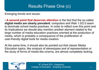 Results Fhase One (c)
Emerging trends and issues:

• A second point that deserves attention is the fact that the so-called
digital media are clearly prevalent: computers and Web 1.0/2.0 seem
to dominate school media practices. In order to reflect over this point and
its implications we should also mention another element related to the
large number of media education practices oriented at the production of
media, which is probably a consequence of the proliferation of
user-friendly digital tools for media creation.

At the same time, it should also be pointed out that classic Media
Education topics, like analysis of stereotypes and of representation or
the study of forms of media like cinema, are almost completely lacking.



                             6th of April 2011, Hangzhou
                      College of Education - Zhejiang University      11
 