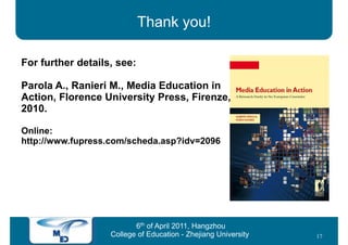 Thank you!

For further details, see:

Parola A., Ranieri M., Media Education in
Action, Florence University Press, Firenze,
2010.

Online:
http://www.fupress.com/scheda.asp?idv=2096




                          6th of April 2011, Hangzhou
                   College of Education - Zhejiang University   17
 