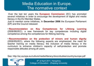 Media Education in Europe.
                The normative context
 Over the last ten years the European Commission (EC) has promoted
several initiatives in order to encourage the development of digital and media
literacy in the EU Member States.
Just to mention some initiatives, In December 2006 the European Parliament
(EP) and the Council released:

• Recommendation on Key Competences for Lifelong Learning
(2006/962/EC), a new framework for key competences including digital
competence among the competences for lifelong learning.

• Recommendation on the protection of minors and human dignity
(2006/952/EC), where the following aspects are emphasized: the need for
teacher training on media literacy; the inclusion of media literacy in the
curriculum to enhance children’s capacity of self-protection and promote
responsible attitudes among all users.


See: http://ec.europa.eu/culture/media/literacy/docs/studies/country/europe.pdf

                             6th of April 2011, Hangzhou
                      College of Education - Zhejiang University                  2
 