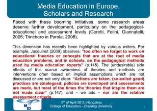 Media Education in Europe.
             Scholars and Research
Faced with these booming initiatives, some research areas
deserve further development, particularly on the pedagogical-
educational and assessment levels (Ceretti, Felini, Giannatelli,
2006; Trinchero in Parola, 2008).

This dimension has recently been highlighted by various writers. For
example, Jacquinot (2009) observes: “too often we forget to work on
educational theories or concepts that are at the root of media
education problems, and in schools, on the pedagogical methods
used by media education experts” (p.145). The (undesirable) side
effects of this scarce awareness of theories and methods are
interventions often based on implicit assumptions which are not
discussed or are not very clear: “Actions are taken, (so-called good)
practices are catalogued, policies are developed and assessments
are made, but most of the times the theories that inspire them are
not made clear” (p.147), and – we add – nor are the relative
assessment criteria.
                          6th of April 2011, Hangzhou
                   College of Education - Zhejiang University       3
 