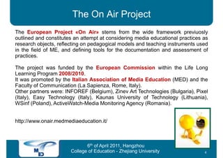 The On Air Project
The European Project «On Air» stems from the wide framework previuosly
outlined and constitutes an attempt at considering media educational practices as
research objects, reflecting on pedagogical models and teaching instruments used
in the field of ME, and defining tools for the documentation and assessment of
practices.

The project was funded by the European Commission within the Life Long
Learning Program 2008/2010.
It was promoted by the Italian Association of Media Education (MED) and the
Faculty of Communication (La Sapienza, Rome, Italy).
Other partners were: INFOREF (Belgium), Zinev Art Technologies (Bulgaria), Pixel
(Italy), Easy Technology (Italy), Kaunas University of Technology (Lithuania),
WSinf (Poland), ActiveWatch-Media Monitoring Agency (Romania).


http://www.onair.medmediaeducation.it/



                              6th of April 2011, Hangzhou
                       College of Education - Zhejiang University              4
 