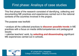 First phase: Analisys of case studies
This first phase of the research consisted of identifying, collecting and
documenting ME practices and experiences carried out in the national
contexts of the countries involved in the project.

The purpose was twofold:

• analyze all the collected practices to discover possible trends in ME
practices with a focus on media skills/competences and pedagogical
issues;
• valorise teachers’ work, by selecting and disseminating significant
ME experiences carried out in schools.




                            6th of April 2011, Hangzhou
                     College of Education - Zhejiang University       6
 