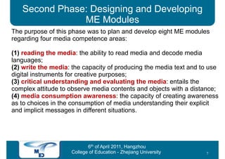 Second Phase: Designing and Developing
               ME Modules
The purpose of this phase was to plan and develop eight ME modules
regarding four media competence areas:

(1) reading the media: the ability to read media and decode media
languages;
(2) write the media: the capacity of producing the media text and to use
digital instruments for creative purposes;
(3) critical understanding and evaluating the media: entails the
complex attitude to observe media contents and objects with a distance;
(4) media consumption awareness: the capacity of creating awareness
as to choices in the consumption of media understanding their explicit
and implicit messages in different situations.




                           6th of April 2011, Hangzhou
                    College of Education - Zhejiang University     7
 