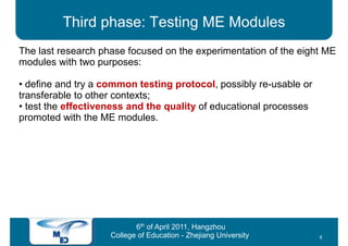 Third phase: Testing ME Modules
The last research phase focused on the experimentation of the eight ME
modules with two purposes:

• define and try a common testing protocol, possibly re-usable or
transferable to other contexts;
• test the effectiveness and the quality of educational processes
promoted with the ME modules.




                           6th of April 2011, Hangzhou
                    College of Education - Zhejiang University      8
 