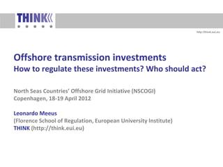 http://think.eui.eu




Offshore transmission investments
How to regulate these investments? Who should act?

North Seas Countries’ Offshore Grid Initiative (NSCOGI)
Copenhagen, 18-19 April 2012

Leonardo Meeus
(Florence School of Regulation, European University Institute)
THINK (http://think.eui.eu)




     http://think.eui.eu
 