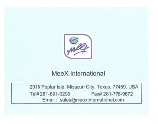 MeeX International

2915 Poplar Isle, Missouri City, Texas, 77459. USA
Tel# 281-691-0299          Fax# 281-778-9672
      Email: sales@meexinternational.com
 