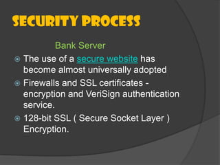 Security Process
Bank Server
 The use of a secure website has
become almost universally adopted
 Firewalls and SSL certificates encryption and VeriSign authentication
service.
 128-bit SSL ( Secure Socket Layer )
Encryption.

 
