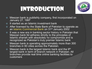 Introduction









Meezan bank is publishly company, first incorporated on
January 27, 1997
It started as an Islamic investment bank
After licensed by the State Bank of Pakistan to operate as
an Islamic Commercial Bank on 31st January 2002
It was a new era in banking sector history in Pakistan that
Meezan bank ltd adheres strictly to the principles of
Islamic shariah with absolutely no compromise and is
recognized as Pakistan’s truly premier Islamic bank
Meezan bank is operating approximately more than 300
branches in 90 cities across the Pakistan.
Meezan bank is the largest Islamic bank and the 9th
largest bank in term of branch network in Pakistan. All
branches provide real time online banking facilities to
customers

 