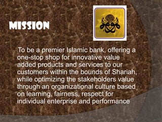 Mission
To be a premier Islamic bank, offering a
one-stop shop for innovative value
added products and services to our
customers within the bounds of Shariah,
while optimizing the stakeholders value
through an organizational culture based
on learning, fairness, respect for
individual enterprise and performance

 
