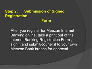 Step 2:
Submission of Signed
Registration
Form
After you register for Meezan Internet
Banking online, take a print out of the
Internet Banking Registration Form ,
sign it and submit/courier it to your own
Meezan Bank branch for approval.

 