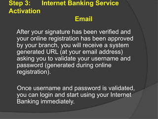 Step 3:
Internet Banking Service
Activation
Email
After your signature has been verified and
your online registration has been approved
by your branch, you will receive a system
generated URL (at your email address)
asking you to validate your username and
password (generated during online
registration).
Once username and password is validated,
you can login and start using your Internet
Banking immediately.

 