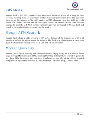 14 | P a g e
SMS Alerts
Meezan Bank's SMS Alert service keeps customers informed about all activity in their
account; enabling them to keep track of their financial transactions. Once the customer
signs-up for SMS Alerts, he/she will receive an SMS whenever there is a debit or credit
transaction in their account. The SMS will give transaction details and the latest account
balance. To avail the SMS Alert service, customers can visit any branch of Meezan Bank and
complete the application form to activate the service.
Meezan ATM Network
Meezan Bank offers a wide network of 169 ATMs located at its branches as well as at
prominent off-site locations across the country. The Bank also offers access to more than
2,000 ATM locations country-wide via 1-Link and MNET Networks.
Meezan Quick Pay
Meezan Quick Pay is a facility that allows customers to pay Utility Bills or mobile phone
usage through Meezan Bank's ATMs, meaning that they no longer have to wait in queues to
pay these bills. Customers can pay their telephone, gas and electricity bills of selected
companies at any of Meezan Banks ATMs nationwide - 24 hours a day, 7 days a week.
 