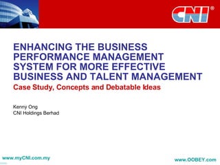ENHANCING THE BUSINESS PERFORMANCE MANAGEMENT SYSTEM FOR MORE EFFECTIVE BUSINESS AND TALENT MANAGEMENT Case Study, Concepts and Debatable Ideas Kenny Ong CNI Holdings Berhad www.myCNI.com.my www.OOBEY.com   