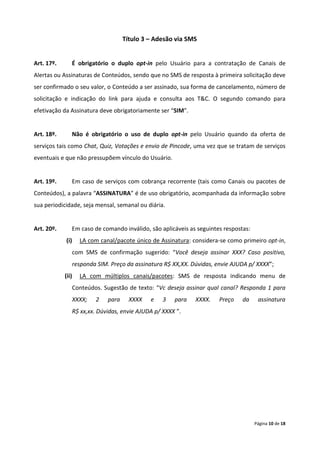 Título 3 – Adesão via SMS


Art. 17º.      É obrigatório o duplo opt-in pelo Usuário para a contratação de Canais de
Alertas ou Assinaturas de Conteúdos, sendo que no SMS de resposta à primeira solicitação deve
ser confirmado o seu valor, o Conteúdo a ser assinado, sua forma de cancelamento, número de
solicitação e indicação do link para ajuda e consulta aos T&C. O segundo comando para
efetivação da Assinatura deve obrigatoriamente ser “SIM”.


Art. 18º.      Não é obrigatório o uso de duplo opt-in pelo Usuário quando da oferta de
serviços tais como Chat, Quiz, Votações e envio de Pincode, uma vez que se tratam de serviços
eventuais e que não pressupõem vínculo do Usuário.


Art. 19º.      Em caso de serviços com cobrança recorrente (tais como Canais ou pacotes de
Conteúdos), a palavra “ASSINATURA” é de uso obrigatório, acompanhada da informação sobre
sua periodicidade, seja mensal, semanal ou diária.


Art. 20º.      Em caso de comando inválido, são aplicáveis as seguintes respostas:
            (i)    LA com canal/pacote único de Assinatura: considera-se como primeiro opt-in,
               com SMS de confirmação sugerido: “Você deseja assinar XXX? Caso positivo,
               responda SIM. Preço da assinatura R$ XX,XX. Dúvidas, envie AJUDA p/ XXXX”;
            (ii)   LA com múltiplos canais/pacotes: SMS de resposta indicando menu de
               Conteúdos. Sugestão de texto: “Vc deseja assinar qual canal? Responda 1 para
               XXXX;    2    para     XXXX   e   3   para    XXXX.    Preço    da     assinatura
               R$ xx,xx. Dúvidas, envie AJUDA p/ XXXX ”.




                                                                                     Página 10 de 18
 