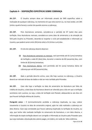Capítulo 4 – DISPOSIÇÕES ESPECÍFICAS SOBRE COBRANÇA


Art. 21º.      O Usuário sempre deve ser informado através de SMS específico sobre a
realização de qualquer cobrança, no momento em que esta ocorrer ou, no mais tardar, em 24h
(vinte e quatro horas) a contar de quando ocorreu a cobrança;


Art. 22º.      Para Assinaturas semanais, considera-se o período de 07 (sete) dias para
tarifação. Para Assinaturas mensais, considera-se como data de aniversário a da ativação do
SVA pelo Usuário ou Provedor, devendo-se respeitar o ciclo pré-estabelecido e informado ao
Usuário, que poderá variar entre 28 (vinte oito) a 31 (trinta e um) dias.


Art. 23º.      O ciclo de cobrança deverá observar:


            (i)    Para Assinaturas semanais ou mensais, será permitida até 01 (uma) tentativa
               de tarifação a cada 02 (dois) dias, durante o máximo de 60 (sessenta) dias, com
               limite de 30 (trinta) tentativas;
            (ii)   Para Assinaturas diárias, será permitida até 01 (uma) tentativa diária de
               cobrança por até 60 (sessenta) dias.


Art. 24º.      Após o período descrito acima, caso não haja sucesso na cobrança, o Usuário
deverá ser retirado da base de dados e não ser mais tarifado pelo Provedor.


Art. 25º.      Caso não haja a tarifação na data de aniversário da Assinatura por falta de
crédito do Usuário, a data base da Assinatura deverá ser alterada para o dia em que a tarifação
aconteceu com sucesso, ou seja, a data de tarifação será flexível, adequando-se aos dias em
que houver tarifação efetiva do Usuário.


Parágrafo único – É terminantemente proibida a cobrança duplicada, ou seja, cobrar
novamente o Usuário na data de aniversário original, após ter sido realizada a cobrança em
data diversa. Caso seja constatado que houve cobrança duplicada na tarifação do Usuário, ou
seja, que tenha sido realizada tarifação no aniversario da Assinatura, e em data diversa, a
informação de dupla tarifação deverá ser corrigida e informada ao Usuário pelo Provedor para
que seja realizada a devolução dos valores pagos, em dobro, em razão de falha sistêmica.
                                                                                   Página 11 de 18
 