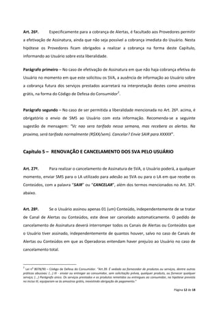 Art. 26º.          Especificamente para a cobrança de Alertas, é facultado aos Provedores permitir
a efetivação de Assinatura, ainda que não seja possível a cobrança imediata do Usuário. Nesta
hipótese os Provedores ficam obrigados a realizar a cobrança na forma deste Capítulo,
informando ao Usuário sobre esta liberalidade.


Parágrafo primeiro – No caso de efetivação de Assinatura em que não haja cobrança efetiva do
Usuário no momento em que este solicitou os SVA, a ausência de informação ao Usuário sobre
a cobrança futura dos serviços prestados acarretará na interpretação destes como amostras
grátis, na forma do Código de Defesa do Consumidor2.


Parágrafo segundo – No caso de ser permitida a liberalidade mencionada no Art. 26º. acima, é
obrigatório o envio de SMS ao Usuário com esta informação. Recomenda-se a seguinte
sugestão de mensagem: “Vc nao sera tarifado nessa semana, mas recebera os alertas. Na
proxima, será tarifado normalmente (R$XX/sem). Cancelar? Envie SAIR para XXXXX”.


Capítulo 5 – RENOVAÇÃO E CANCELAMENTO DOS SVA PELO USUÁRIO


Art. 27º.          Para realizar o cancelamento de Assinatura de SVA, o Usuário poderá, a qualquer
momento, enviar SMS para o LA utilizado para adesão ao SVA ou para o LA em que recebe os
Conteúdos, com a palavra “SAIR” ou “CANCELAR”, além dos termos mencionados no Art. 32º.
abaixo.


Art. 28º.          Se o Usuário assinou apenas 01 (um) Conteúdo, independentemente de se tratar
de Canal de Alertas ou Conteúdos, este deve ser cancelado automaticamente. O pedido de
cancelamento de Assinatura deverá interromper todos os Canais de Alertas ou Conteúdos que
o Usuário tiver assinado, independentemente de quantos houver, salvo no caso de Canais de
Alertas ou Conteúdos em que as Operadoras entendam haver prejuízo ao Usuário no caso de
cancelamento total.


2     o
  Lei n 8078/90 – Código de Defesa do Consumidor. “Art.39. É vedado ao fornecedor de produtos ou serviços, dentre outras
práticas abusivas: (...) III - enviar ou entregar ao consumidor, sem solicitação prévia, qualquer produto, ou fornecer qualquer
serviço; (...) Parágrafo único. Os serviços prestados e os produtos remetidos ou entregues ao consumidor, na hipótese prevista
no inciso III, equiparam-se às amostras grátis, inexistindo obrigação de pagamento.”

                                                                                                               Página 12 de 18
 