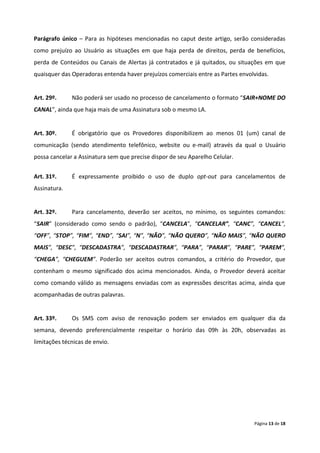 Parágrafo único – Para as hipóteses mencionadas no caput deste artigo, serão consideradas
como prejuízo ao Usuário as situações em que haja perda de direitos, perda de benefícios,
perda de Conteúdos ou Canais de Alertas já contratados e já quitados, ou situações em que
quaisquer das Operadoras entenda haver prejuízos comerciais entre as Partes envolvidas.


Art. 29º.     Não poderá ser usado no processo de cancelamento o formato “SAIR+NOME DO
CANAL”, ainda que haja mais de uma Assinatura sob o mesmo LA.


Art. 30º.     É obrigatório que os Provedores disponibilizem ao menos 01 (um) canal de
comunicação (sendo atendimento telefônico, website ou e-mail) através da qual o Usuário
possa cancelar a Assinatura sem que precise dispor de seu Aparelho Celular.


Art. 31º.     É expressamente proibido o uso de duplo opt-out para cancelamentos de
Assinatura.


Art. 32º.     Para cancelamento, deverão ser aceitos, no mínimo, os seguintes comandos:
“SAIR” (considerado como sendo o padrão), “CANCELA”, “CANCELAR”, “CANC”, “CANCEL”,
“OFF”, “STOP”, “FIM”, “END”, “SAI”, “N”, “NÃO”, “NÃO QUERO”, “NÃO MAIS”, “NÃO QUERO
MAIS”, “DESC”, “DESCADASTRA”, “DESCADASTRAR”, “PARA”, “PARAR”, “PARE”, “PAREM”,
“CHEGA”, “CHEGUEM”. Poderão ser aceitos outros comandos, a critério do Provedor, que
contenham o mesmo significado dos acima mencionados. Ainda, o Provedor deverá aceitar
como comando válido as mensagens enviadas com as expressões descritas acima, ainda que
acompanhadas de outras palavras.


Art. 33º.     Os SMS com aviso de renovação podem ser enviados em qualquer dia da
semana, devendo preferencialmente respeitar o horário das 09h às 20h, observadas as
limitações técnicas de envio.




                                                                                 Página 13 de 18
 