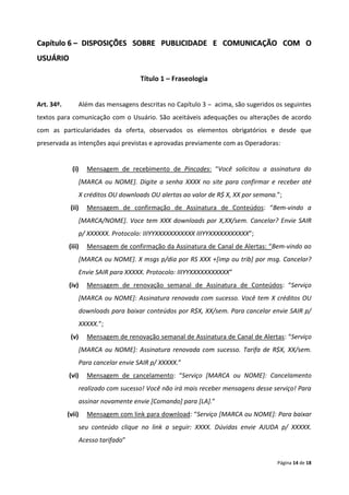 Capítulo 6 – DISPOSIÇÕES SOBRE PUBLICIDADE E COMUNICAÇÃO COM O
USUÁRIO

                                        Título 1 – Fraseologia


Art. 34º.       Além das mensagens descritas no Capítulo 3 – acima, são sugeridos os seguintes
textos para comunicação com o Usuário. São aceitáveis adequações ou alterações de acordo
com as particularidades da oferta, observados os elementos obrigatórios e desde que
preservada as intenções aqui previstas e aprovadas previamente com as Operadoras:


              (i)    Mensagem de recebimento de Pincodes: “Você solicitou a assinatura do
                   [MARCA ou NOME]. Digite a senha XXXX no site para confirmar e receber até
                   X créditos OU downloads OU alertas ao valor de R$ X, XX por semana.”;
             (ii)    Mensagem de confirmação de Assinatura de Conteúdos: “Bem-vindo a
                   [MARCA/NOME]. Voce tem XXX downloads por X,XX/sem. Cancelar? Envie SAIR
                   p/ XXXXXX. Protocolo: IIIYYXXXXXXXXXXX IIIYYXXXXXXXXXXX”;
            (iii)    Mensagem de confirmação da Assinatura de Canal de Alertas: “Bem-vindo ao
                   [MARCA ou NOME]. X msgs p/dia por RS XXX +[imp ou trib] por msg. Cancelar?
                   Envie SAIR para XXXXX. Protocolo: IIIYYXXXXXXXXXXX”
            (iv)     Mensagem de renovação semanal de Assinatura de Conteúdos: “Serviço
                   [MARCA ou NOME]: Assinatura renovada com sucesso. Você tem X créditos OU
                   downloads para baixar conteúdos por R$X, XX/sem. Para cancelar envie SAIR p/
                   XXXXX.”;
             (v)     Mensagem de renovação semanal de Assinatura de Canal de Alertas: “Serviço
                   [MARCA ou NOME]: Assinatura renovada com sucesso. Tarifa de R$X, XX/sem.
                   Para cancelar envie SAIR p/ XXXXX.”
            (vi)     Mensagem de cancelamento: “Serviço [MARCA ou NOME]: Cancelamento
                   realizado com sucesso! Você não irá mais receber mensagens desse serviço! Para
                   assinar novamente envie [Comando] para [LA].”
            (vii)    Mensagem com link para download: “Serviço [MARCA ou NOME]: Para baixar
                   seu conteúdo clique no link a seguir: XXXX. Dúvidas envie AJUDA p/ XXXXX.
                   Acesso tarifado”


                                                                                      Página 14 de 18
 