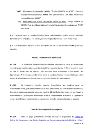 (viii)   Mensagem de comando inválido: “Serviço [MARCA ou NOME]: Comando
                 inválido! Para assinar envie XXXXX. Para Cancelar envie SAIR. Mais informações
                 envie AJUDA para XXXXX.”
             (ix)    Mensagem para assinar um mesmo serviço já ativo: “Serviço [MARCA ou
                 NOME]: Você já está assinado neste serviço! Para mais informações envie AJUDA
                 para xxxxx.”


§ 1º - Conforme o Art. 9º. , parágrafo único, acima, cada Operadora poderá utilizar a definição
de “imposto” ou “tributo”, a seu critério, na fraseologia determinada a seus Prestadores.


§ 2º – Os Prestadores deverão utilizar encurtador de URL ao enviar links via SMS para seus
Usuários.



                                 Título 2 – Atendimento ao Usuário


Art. 35º.        Os Provedores deverão obrigatoriamente disponibilizar todas as informações
necessárias para as Operadoras, sendo obrigatório o suporte técnico 24 (vinte e quatro) horas
por dia, 07 (sete) dias por semana, para contatos entre Provedores e Operadoras.                As
Operadoras e Provedores poderão firmar entre si acordos distintos e mais detalhados sobre
formas de atendimento ao Usuário, sem prejuízo das disposições aqui previstas.


Art. 36º.        Os Provedores também deverão disponibilizar aos Usuários canal de
atendimento direto, preferencialmente via e-mail, chat online ou comunicador instantâneo,
devendo o prazo para resposta ser de, no máximo, 02 (dois) dias. Nos casos em que houver o
atendimento ao Usuário pelos Provedores, estes se comprometem a informar às Operadoras
sobre a ocorrência de atendimento, as providências tomadas e a resposta dada ao Usuário.




                                Título 3 – Sobre peças de propaganda


Art. 37º.        Todas as peças publicitárias deverão observar as disposições do Código de
Defesa do Consumidor e do Código Brasileiro de Autorregulamentação Publicitária – CBAP,
                                                                                    Página 15 de 18
 