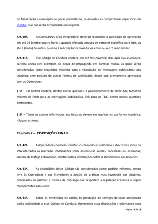 de fiscalização e aprovação de peças publicitários, ressalvadas as competências específicas do
CONAR, que não serão extrapoladas ou negadas.


Art. 40º.      As Operadoras e/ou Integradores deverão responder à solicitação de aprovação
em até 24 (vinte e quatro horas), quando efetuada através de extranet específica para isto, ou
até 5 (cinco) dias úteis, quando a solicitação for enviada via email ou outro meio similar.


Art. 41º.      Este Código de Conduta conterá, em até 90 (noventa) dias após sua assinatura,
cartilha anexa com exemplos de peças de propaganda em diversas mídias, as quais serão
consideradas como requisitos mínimos para a veiculação de mensagens publicitárias aos
Usuários, sem prejuízo de outras formas de publicidade, desde que previamente aprovadas
com as Operadoras.


§ 1º – Tal cartilha conterá, dentre outras questões, o posicionamento de check box, tamanho
mínimo de fonte para as mensagens publicitárias, link para os T&C, dentre outras questões
pertinentes.


§ 2º – Todos os valores informados aos Usuários devem ser escritos na sua forma numérica,
não por extenso.



Capítulo 7 – DISPOSIÇÕES FINAIS


Art. 42º.      As Operadoras poderão solicitar aos Provedores relatórios e descritivos sobre os
SVA ofertados ao mercado, informações sobre assinaturas válidas, canceladas ou expiradas,
volume de tráfego e download, dentre outras informações sobre o atendimento aos Usuários.


Art. 43º.      As disposições deste Código são consideradas como padrões mínimos, sendo
livre às Operadoras e aos Provedores a adoção de práticas mais favoráveis aos Usuários,
observados os padrões e formas de cobrança que respeitem a legislação brasileira e sejam
transparentes ao Usuário.


Art. 44º.      Todos os envolvidos na cadeia de prestação de serviços de valor adicionado
darão publicidade a este Código de Conduta, observando suas disposições e orientando seus
                                                                                      Página 17 de 18
 