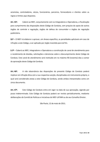 acionistas, controladores, sócios, funcionários, parceiros, fornecedores e clientes sobre as
regras e limites aqui dispostos.


Art. 45º.       Caberá ao MEF, conjuntamente com os Integradores e Operadoras, a fiscalização
para cumprimento das disposições deste Código de Conduta, sem prejuízo do apoio de outros
órgãos de controle e regulação, órgãos de defesa do consumidor e órgãos de regulação
publicitária.


§1º – O MEF irá elaborar e aprovar, em Anexo específico, as penalidades aplicáveis em caso de
infração a este Código, a ser aplicado por órgão investido para tal fim.


§ 2º – Caberá ao MEF, Integradores e Operadoras a constituição de canal de atendimento para
o recebimento de dúvidas, solicitações e denúncias sobre o descumprimento deste Código de
Conduta. Este canal de atendimento será instituído em no máximo 90 (noventa) dias a contar
da aprovação deste Código de Conduta.



Art. 46º.       A não observância das disposições do presente Código de Conduta poderá
implicar em infração ética com a sua respectiva sanção, disciplinadas em instrumento próprio, o
qual será considerado anexo a este Código de Conduta, sendo ambos interpretados como um
único documento.


Art. 47º.       Este Código de Conduta entra em vigor na data de sua aprovação, vigendo por
prazo indeterminado. Este Código de Conduta poderá ser revisto periodicamente, mediante
deliberações do Comitê de Políticas e Iniciativas do MEF-LATAM ou de seu Conselho Diretor.


                                     São Paulo, 12 de maio de 2011.




                                                                                   Página 18 de 18
 