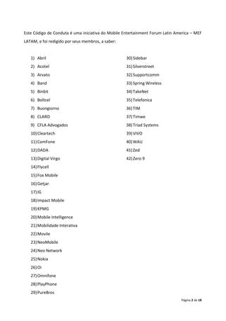 Este Código de Conduta é uma iniciativa do Mobile Entertainment Forum Latin America – MEF
LATAM, e foi redigido por seus membros, a saber:


   1) Abril                                        30) Sidebar
   2) Acotel                                       31) Silverstreet
   3) Arvato                                       32) Supportcomm
   4) Band                                         33) Spring Wireless
   5) Binbit                                       34) TakeNet
   6) Boltcel                                      35) Telefonica
   7) Buongiorno                                   36) TIM
   8) CLARO                                        37) Timwe
   9) CFLA Advogados                               38) Triad Systems
   10) Cleartech                                   39) VIVO
   11) ComFone                                     40) WAU
   12) DADA                                        41) Zed
   13) Digital Virgo                               42) Zero 9
   14) Flycell
   15) Fox Mobile
   16) Getjar
   17) IG
   18) Impact Mobile
   19) KPMG
   20) Mobile Intelligence
   21) Mobilidade Interativa
   22) Movile
   23) NeoMobile
   24) Neo Network
   25) Nokia
   26) Oi
   27) Omnifone
   28) PlayPhone
   29) PureBros
                                                                              Página 2 de 18
 