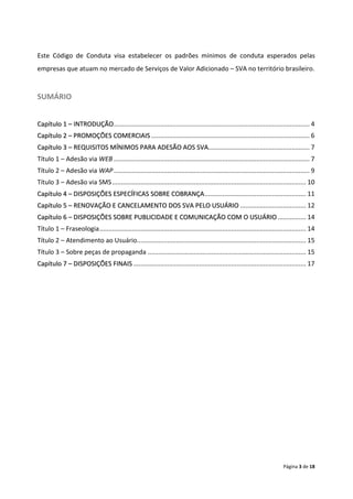 Este Código de Conduta visa estabelecer os padrões mínimos de conduta esperados pelas
empresas que atuam no mercado de Serviços de Valor Adicionado – SVA no território brasileiro.


SUMÁRIO


Capítulo 1 – INTRODUÇÃO .............................................................................................................. 4
Capítulo 2 – PROMOÇÕES COMERCIAIS ......................................................................................... 6
Capítulo 3 – REQUISITOS MÍNIMOS PARA ADESÃO AOS SVA......................................................... 7
Título 1 – Adesão via WEB .............................................................................................................. 7
Título 2 – Adesão via WAP .............................................................................................................. 9
Título 3 – Adesão via SMS ............................................................................................................. 10
Capítulo 4 – DISPOSIÇÕES ESPECÍFICAS SOBRE COBRANÇA ......................................................... 11
Capítulo 5 – RENOVAÇÃO E CANCELAMENTO DOS SVA PELO USUÁRIO ..................................... 12
Capítulo 6 – DISPOSIÇÕES SOBRE PUBLICIDADE E COMUNICAÇÃO COM O USUÁRIO ................ 14
Título 1 – Fraseologia .................................................................................................................... 14
Título 2 – Atendimento ao Usuário............................................................................................... 15
Título 3 – Sobre peças de propaganda ......................................................................................... 15
Capítulo 7 – DISPOSIÇÕES FINAIS ................................................................................................. 17




                                                                                                                             Página 3 de 18
 