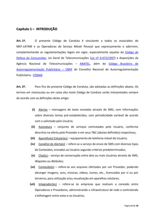 Capítulo 1 – INTRODUÇÃO


Art. 1º.       O presente Código de Conduta é vinculante a todos os associados do
MEF-LATAM e as Operadoras de Serviço Móvel Pessoal que expressamente o aderirem,
complementando as regulamentações legais em vigor, especialmente aquelas do Código de
Defesa do Consumidor, Lei Geral de Telecomunicações (Lei nº 9.472/1997) e disposições da
Agência Nacional de Telecomunicações – ANATEL, além do Código Brasileiro de
Autorregulamentação Publicitária – CBAP do Conselho Nacional de Autorregulamentação
Publicitária - CONAR.


Art. 2º.       Para fins do presente Código de Conduta, são adotadas as definições abaixo. Os
termos em maiúsculas ou em caixa alta neste Código de Conduta serão interpretados sempre
de acordo com as definições deste artigo:


             (i)    Alertas – mensagens de texto enviadas através de SMS, com informações
                  sobre diversos temas pré-estabelecidos, com periodicidade variável de acordo
                  com o solicitado pelo Usuário;
            (ii)    Assinatura – conjunto de serviços contratados pelo Usuário, conforme
                  descritos na oferta pelo Provedor e em seus T&C (abaixo definidos) respectivos;
           (iii)    Aparelho(s) Celular(es) – equipamento de telefonia móvel do Usuário;
           (iv)     Canal(is) de Alerta(s) – refere-se a serviço de envio de SMS com diversos tipos
                  de Conteúdos, enviados ao Usuário segundo critérios predeterminados;
            (v)     Chat(s) – serviço de conversação entre dois ou mais Usuários através de SMS,
                  Wapsites ou Websites;
           (vi)     Conteúdo(s) – refere-se aos arquivos ofertados por um Provedor, podendo
                  abranger imagens, sons, músicas, vídeos, ícones, etc., licenciados por si ou por
                  terceiros, para utilização e/ou visualização em aparelhos celulares;
           (vii)    Integrador(es) – refere-se às empresas que realizam a conexão entre
                  Operadoras e Provedores, administrando a infraestrutura de rede e controlando
                  a bilhetagem entre estes e os Usuários;


                                                                                         Página 4 de 18
 