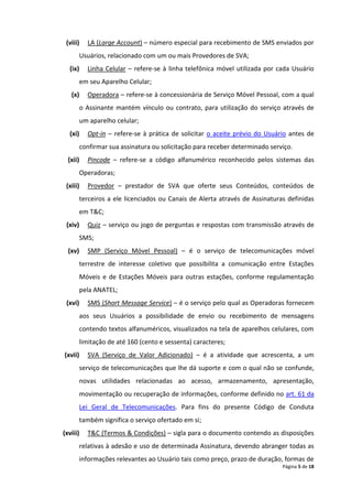 (viii)    LA (Large Account) – número especial para recebimento de SMS enviados por
         Usuários, relacionado com um ou mais Provedores de SVA;
  (ix)     Linha Celular – refere-se à linha telefônica móvel utilizada por cada Usuário
         em seu Aparelho Celular;
   (x)     Operadora – refere-se à concessionária de Serviço Móvel Pessoal, com a qual
         o Assinante mantém vínculo ou contrato, para utilização do serviço através de
         um aparelho celular;
  (xi)     Opt-in – refere-se à prática de solicitar o aceite prévio do Usuário antes de
         confirmar sua assinatura ou solicitação para receber determinado serviço.
  (xii)    Pincode – refere-se a código alfanumérico reconhecido pelos sistemas das
         Operadoras;
 (xiii)    Provedor – prestador de SVA que oferte seus Conteúdos, conteúdos de
         terceiros a ele licenciados ou Canais de Alerta através de Assinaturas definidas
         em T&C;
 (xiv)     Quiz – serviço ou jogo de perguntas e respostas com transmissão através de
         SMS;
  (xv)     SMP (Serviço Móvel Pessoal) – é o serviço de telecomunicações móvel
         terrestre de interesse coletivo que possibilita a comunicação entre Estações
         Móveis e de Estações Móveis para outras estações, conforme regulamentação
         pela ANATEL;
 (xvi)     SMS (Short Message Service) – é o serviço pelo qual as Operadoras fornecem
         aos seus Usuários a possibilidade de envio ou recebimento de mensagens
         contendo textos alfanuméricos, visualizados na tela de aparelhos celulares, com
         limitação de até 160 (cento e sessenta) caracteres;
(xvii)     SVA (Serviço de Valor Adicionado) – é a atividade que acrescenta, a um
         serviço de telecomunicações que lhe dá suporte e com o qual não se confunde,
         novas utilidades relacionadas ao acesso, armazenamento, apresentação,
         movimentação ou recuperação de informações, conforme definido no art. 61 da
         Lei Geral de Telecomunicações. Para fins do presente Código de Conduta
         também significa o serviço ofertado em si;
(xviii)    T&C (Termos & Condições) – sigla para o documento contendo as disposições
         relativas à adesão e uso de determinada Assinatura, devendo abranger todas as
         informações relevantes ao Usuário tais como preço, prazo de duração, formas de
                                                                              Página 5 de 18
 