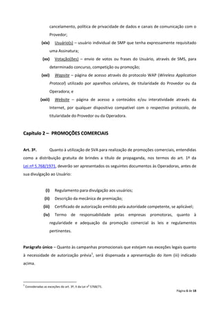 cancelamento, política de privacidade de dados e canais de comunicação com o
                      Provedor;
                (xix)    Usuário(s) – usuário individual de SMP que tenha expressamente requisitado
                      uma Assinatura;
                (xx)     Votação(ões) – envio de votos ou frases do Usuário, através de SMS, para
                      determinado concurso, competição ou promoção;
                (xxi)    Wapsite – página de acesso através do protocolo WAP (Wireless Application
                      Protocol) utilizado por aparelhos celulares, de titularidade do Provedor ou da
                      Operadora; e
               (xxii)    Website – página de acesso a conteúdos e/ou interatividade através da
                      Internet, por qualquer dispositivo compatível com o respectivo protocolo, de
                      titularidade do Provedor ou da Operadora.


Capítulo 2 – PROMOÇÕES COMERCIAIS


Art. 3º.             Quanto à utilização de SVA para realização de promoções comerciais, entendidas
como a distribuição gratuita de brindes a título de propaganda, nos termos do art. 1º da
Lei nº 5.768/1971, deverão ser apresentados os seguintes documentos às Operadoras, antes de
sua divulgação ao Usuário:


                   (i)   Regulamento para divulgação aos usuários;
                  (ii)   Descrição da mecânica de premiação;
                 (iii)   Certificado de autorização emitido pela autoridade competente, se aplicável;
                 (iv)    Termo de responsabilidade pelas empresas promotoras, quanto à
                      regularidade e adequação da promoção comercial às leis e regulamentos
                      pertinentes.


Parágrafo único – Quanto às campanhas promocionais que estejam nas exceções legais quanto
à necessidade de autorização prévia1, será dispensada a apresentação do item (iii) indicado
acima.



1                                                 o
    Consideradas as exceções do art. 3º, II da Lei n 5768/71.
                                                                                           Página 6 de 18
 