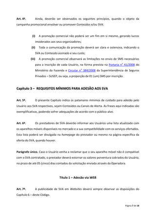 Art. 4º.       Ainda, deverão ser observados os seguintes princípios, quando o objeto da
campanha promocional envolver ou promover Conteúdos e/ou SVA:


            (i)    A promoção comercial não poderá ser um fim em si mesmo, gerando lucros
               imoderados aos seus organizadores;
           (ii)    Toda a comunicação da promoção deverá ser clara e ostensiva, indicando o
               SVA ou Conteúdo assinado e seu custo;
           (iii)   A promoção comercial observará as limitações no envio de SMS necessários
               para a inscrição de cada Usuário, na forma prevista na Portaria no 41/2008 do
               Ministério da Fazenda e Circular no 384/2008 da Superintendência de Seguros
               Privados – SUSEP, ou seja, a proporção de 01 (um) SMS por inscrição.


Capítulo 3 – REQUISITOS MÍNIMOS PARA ADESÃO AOS SVA


Art. 5º.       O presente Capítulo indica os patamares mínimos de cuidado para adesão pelo
Usuário aos SVA respectivos, sejam Conteúdos ou Canais de Alerta. As frases aqui indicadas são
exemplificativas, podendo sofrer adequações de acordo com o público-alvo.


Art. 6º.       Os prestadores de SVA deverão informar aos Usuários uma lista atualizada com
os aparelhos móveis disponíveis no mercado e a sua compatibilidade com os serviços ofertados.
Esta lista poderá ser divulgada na homepage do prestador ou mesmo na página específica da
oferta do SVA, quando houver.


Parágrafo único. Caso o Usuário venha a reclamar que o seu aparelho móvel não é compatível
com o SVA contratado, o prestador deverá estornar os valores porventura cobrados do Usuário,
no prazo de até 05 (cinco) dias contados da solicitação enviada através da Operadora.



                                 Título 1 – Adesão via WEB


Art. 7º.       A publicidade de SVA em Websites deverá sempre observar as disposições do
Capítulo 6 – deste Código.


                                                                                      Página 7 de 18
 