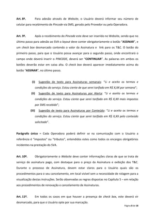 Art. 8º.        Para adesão através de Website, o Usuário deverá informar seu número de
celular para recebimento de Pincode via SMS, gerado pelo Provedor ou pela Operadora.


Art. 9º.        Após o recebimento do Pincode este deve ser inserido no Website, sendo que no
último passo para adesão ao SVA o layout deve conter obrigatoriamente o botão “ASSINAR”, e
um check box desmarcado contendo o valor da Assinatura e link para os T&C. O botão do
primeiro passo, para que o Usuário possa avançar para o segundo passo, onde encontrará o
campo onde deverá inserir o PINCODE, deverá ser “CONTINUAR”. As palavras em ambos os
botões deverão estar em caixa alta. O check box deverá aparecer imediatamente acima do
botão “ASSINAR”, no último passo.


             (i)    Sugestão de texto para Assinaturas semanais: “Li e aceito os termos e
                condições do serviço. Estou ciente de que serei tarifado em R$ X,XX por semana”;
            (ii)    Sugestão de texto para Assinaturas por Alerta: “Li e aceito os termos e
                condições do serviço. Estou ciente que serei tarifado em R$ X,XX mais impostos
                por SMS recebido”;
            (iii)   Sugestão de texto para Assinaturas por Conteúdo: “Li e aceito os termos e
                condições do serviço. Estou ciente que serei tarifado em R$ X,XX pelo conteúdo
                solicitado”.


Parágrafo único – Cada Operadora poderá definir se na comunicação com o Usuário a
referência é “impostos” ou “tributos”, entendidos estes como todos os encargos obrigatórios
incidentes na prestação do SVA.


Art. 10º.       Obrigatoriamente o Website deve conter informações claras de que se trata de
serviço de assinatura pago, com destaque para o preço da Assinatura e exibição dos T&C.
Durante o processo de Assinatura, devem estar claros para o Usuário quais são os
procedimentos para o seu cancelamento, em local visível sem a necessidade de rolagem para a
visualização destas instruções. Serão observadas as regras dispostas no Capítulo 5 – em relação
aos procedimentos de renovação e cancelamento de Assinaturas.


Art. 11º.       Em todos os casos em que houver a presença de check box, este deverá vir
desmarcado, para que o Usuário opte por sua marcação.
                                                                                     Página 8 de 18
 