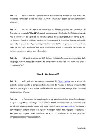 Art. 12º.    Somente quando o Usuário aceitar expressamente a opção de leitura dos T&C,
marcando o check box, e clicar no botão “ASSINAR” a Assinatura poderá ser considerada como
efetivada.


Art. 13º.    No caso de ofertas de Conteúdos ou Alertas gratuitos para promoção de
Assinatura, a expressão “GRÁTIS” só poderá ser usada para a divulgação de ofertas em que não
haja a necessidade de aquisição ou assinatura prévia de qualquer produto ou serviço para o
recebimento de outros produtos ou serviços, gratuitamente. A gratuidade deve ser presumida
como não vinculada à qualquer contrapartida financeira do Usuário para seu usufruto. Ainda,
deve ser informado ao Usuário nas peças de comunicação que o tráfego de dados pode ser
tarifado conforme seu plano com a Operadora.


Art. 14º.    É obrigatório o envio de SMS de boas vindas confirmando a assinatura do SVA,
seu preço, número de solicitação, forma de cancelamento e indicação para o link para ajuda e
consulta aos T&C.



                                Título 2 – Adesão via WAP


Art. 15º.    Serão aplicadas as mesmas disposições do Título 1 acima para a adesão via
Wapsite, exceto quanto à obrigatoriedade de envio do Pincode e demais procedimentos
descritos nos artigos 7º e 8º acima, sendo permitida a Assinatura e navegação no Conteúdo
diretamente no Wapsite.


Art. 16º.    As Assinaturas via Wapsite conterão obrigatoriamente tela de confirmação, com
a seguinte sugestão de fraseologia: “Bem vindo ao XXXXX. Para confirmar sua compra no valor
de R$ XXXX clique no botão abaixo. Info sobre condições em www.xxxx.com.br.” Realizada a
confirmação de compra, sugere-se a seguinte mensagem na tela de navegação: “Vc comprou o
XXX pelo WAP e pode baixar conteúdos por R$ XXXX. Protocolo de inscrição protocolo:
IIIYYXXXXXXXXXXX IIIYYXXXXXXXXXXX”.




                                                                                 Página 9 de 18
 